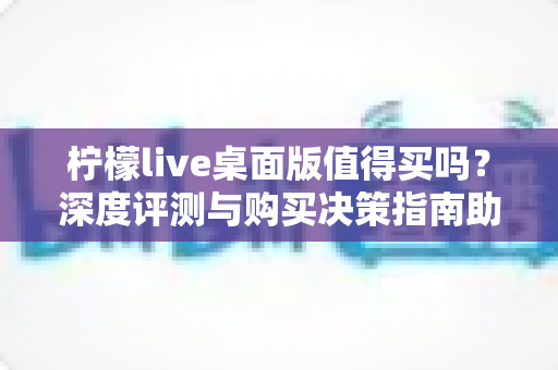 柠檬live桌面版值得买吗？深度评测与购买决策指南助你避坑