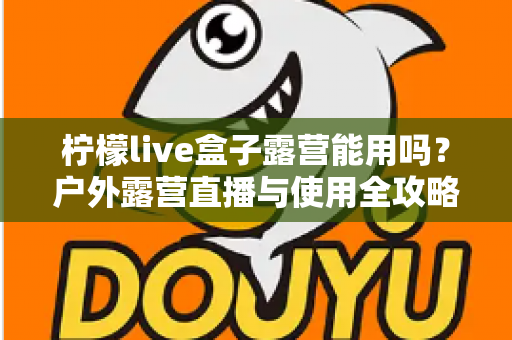 柠檬live盒子露营能用吗?户外露营直播与使用全攻略详解 柠檬live盒子露营能用吗?户外露营直播与使用全攻略详解