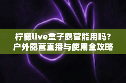 柠檬live盒子露营能用吗?户外露营直播与使用全攻略详解 柠檬live盒子露营能用吗?户外露营直播与使用全攻略详解