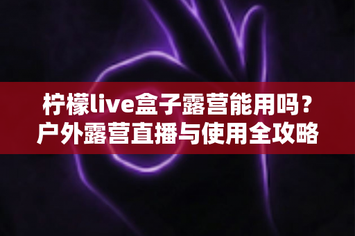 柠檬live盒子露营能用吗？户外露营直播与使用全攻略详解