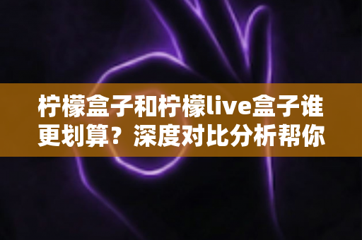 柠檬盒子和柠檬live盒子谁更划算？深度对比分析帮你选对不选贵