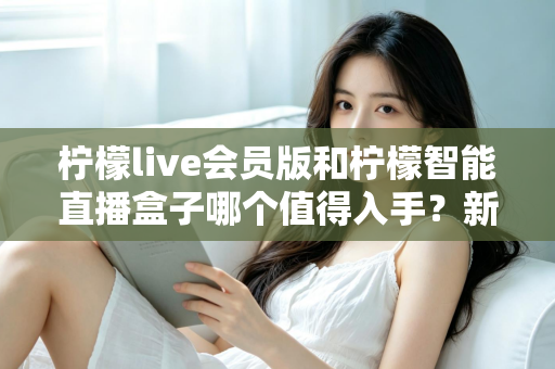柠檬live会员版和柠檬智能直播盒子哪个值得入手？新手主播必看的深度对比与选购指南