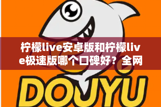 柠檬live安卓版和柠檬live极速版哪个口碑好？全网口碑深度对比与选择指南