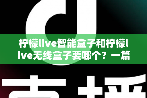柠檬live智能盒子和柠檬live无线盒子要哪个？一篇文章讲透区别，帮你选对不踩坑