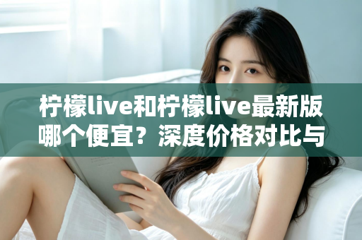 柠檬live和柠檬live最新版哪个便宜？深度价格对比与实用省钱指南