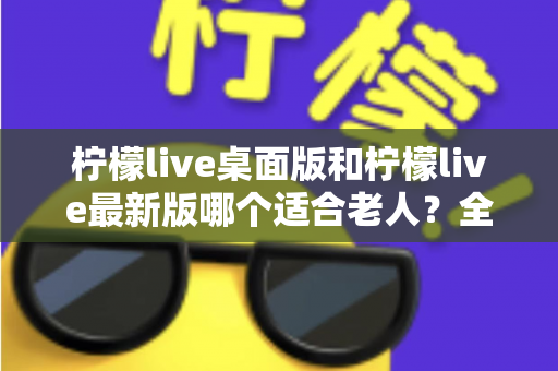 柠檬live桌面版和柠檬live最新版哪个适合老人？全方位深度对比与实用选购指南