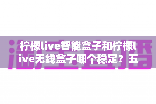 柠檬live智能盒子和柠檬live无线盒子哪个稳定？五大维度全方位对比与选购避坑指南