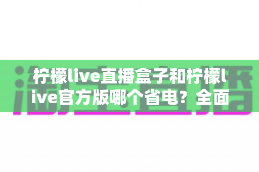 柠檬live直播盒子和柠檬live官方版哪个省电?全面功耗对比与实用省电指南 柠檬live直播盒子和柠檬live官方版哪个省电?全面功耗对比与实用省电指南