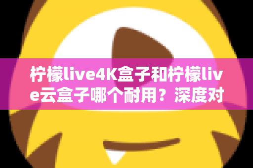 柠檬live4K盒子和柠檬live云盒子哪个耐用？深度对比分析与选购指南
