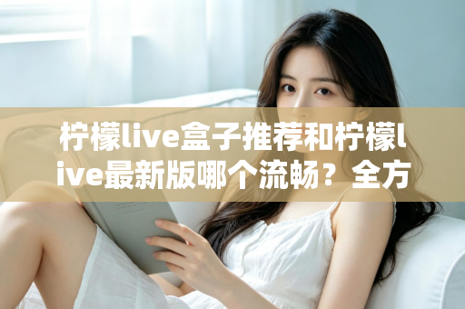 柠檬live盒子推荐和柠檬live最新版哪个流畅？全方位选购与优化指南帮你彻底搞懂