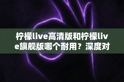 柠檬live高清版和柠檬live旗舰版哪个耐用？深度对比解析助你做出明智选择