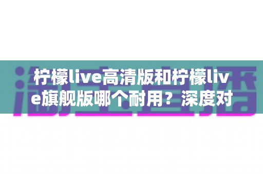 柠檬live高清版和柠檬live旗舰版哪个耐用？深度对比解析助你做出明智选择