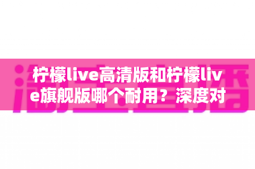 柠檬live高清版和柠檬live旗舰版哪个耐用？深度对比解析助你做出明智选择