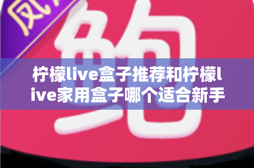 柠檬live盒子推荐和柠檬live家用盒子哪个适合新手？新手选购避坑指南一篇看懂