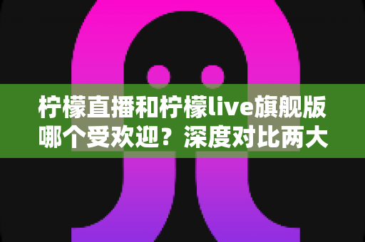 柠檬直播和柠檬live旗舰版哪个受欢迎？深度对比两大直播平台的用户口碑、功能差异与选择指南