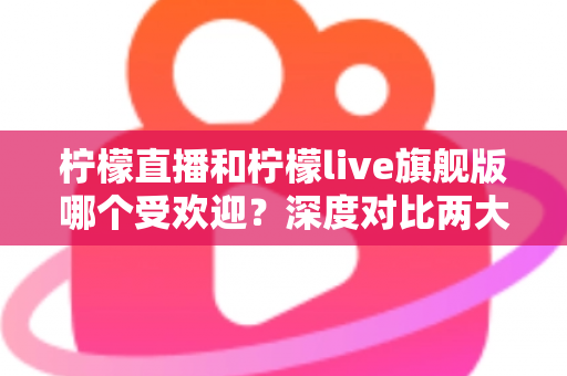 柠檬直播和柠檬live旗舰版哪个受欢迎？深度对比两大直播平台的用户口碑、功能差异与选择指南
