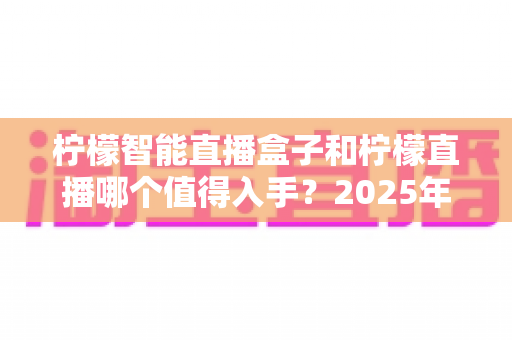 柠檬智能直播盒子和柠檬直播哪个值得入手？2025年最新选购指南与深度对比解析