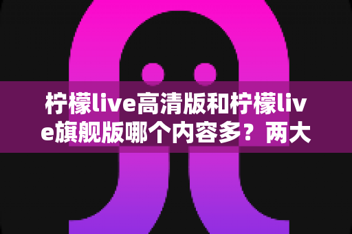 柠檬live高清版和柠檬live旗舰版哪个内容多?两大版本深度对比与选择指南 柠檬live高清版和柠檬live旗舰版哪个内容多?两大版本深度对比与选择指南