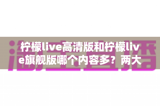 柠檬live高清版和柠檬live旗舰版哪个内容多?两大版本深度对比与选择指南 柠檬live高清版和柠檬live旗舰版哪个内容多?两大版本深度对比与选择指南
