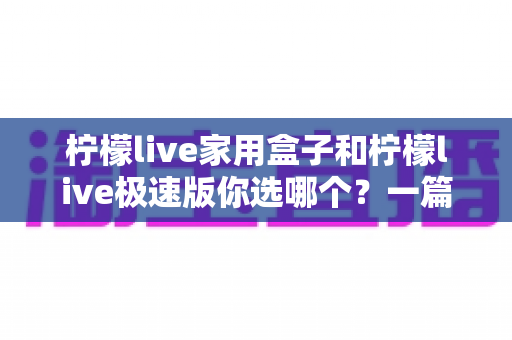 柠檬live家用盒子和柠檬live极速版你选哪个？一篇文章帮你彻底搞懂两者差异与选购建议