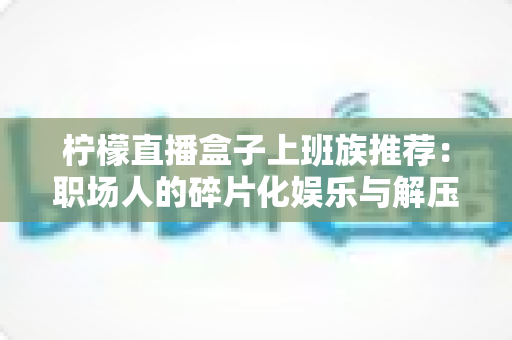 柠檬直播盒子上班族推荐:职场人的碎片化娱乐与解压新选择 柠檬直播盒子上班族推荐:职场人的碎片化娱乐与解压新选择