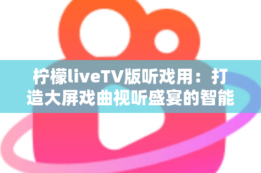 柠檬liveTV版听戏用：打造大屏戏曲视听盛宴的智能电视听戏指南