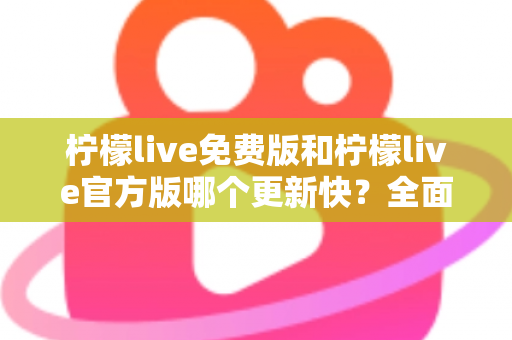 柠檬live免费版和柠檬live官方版哪个更新快？全面对比解析与实用选择指南