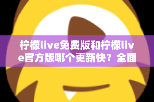 柠檬live免费版和柠檬live官方版哪个更新快？全面对比解析与实用选择指南