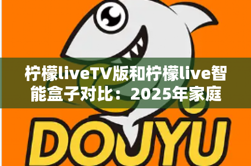 柠檬liveTV版和柠檬live智能盒子对比：2025年家庭观影终极选购指南，看完再买不后悔！