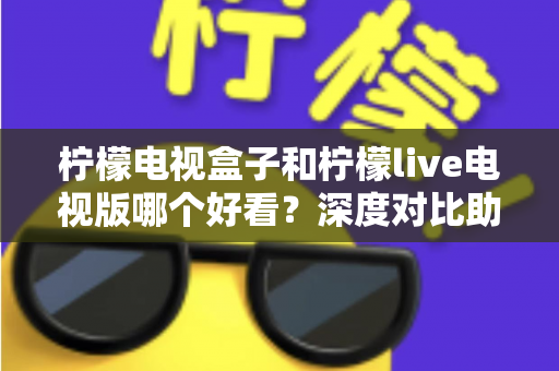 柠檬电视盒子和柠檬live电视版哪个好看？深度对比助你选出最佳观影方案