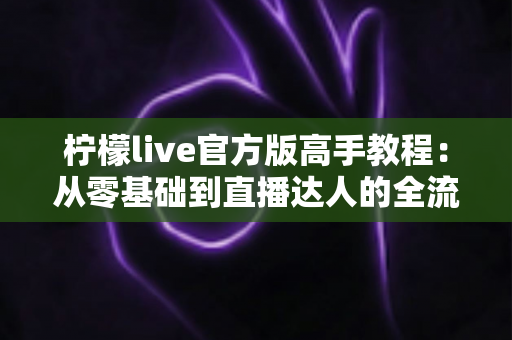 柠檬live官方版高手教程:从零基础到直播达人的全流程实战指南 柠檬live官方版高手教程:从零基础到直播达人的全流程实战指南