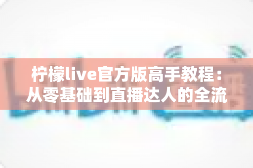 柠檬live官方版高手教程:从零基础到直播达人的全流程实战指南 柠檬live官方版高手教程:从零基础到直播达人的全流程实战指南