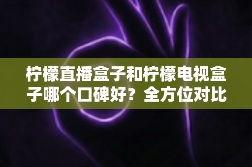 柠檬直播盒子和柠檬电视盒子哪个口碑好？全方位对比评测与选购指南