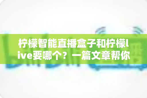 柠檬智能直播盒子和柠檬live要哪个？一篇文章帮你彻底搞懂两者区别与选择指南