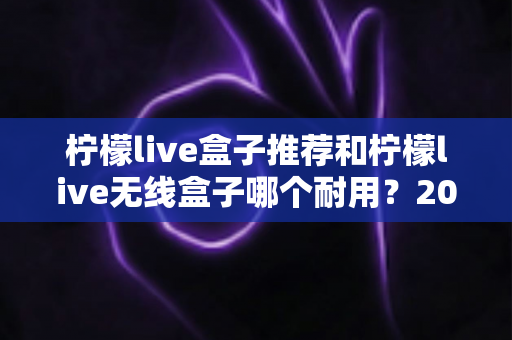 柠檬live盒子推荐和柠檬live无线盒子哪个耐用?2025年深度评测与避坑选购指南 柠檬live盒子推荐和柠檬live无线盒子哪个耐用?2025年深度评测与避坑选购指南