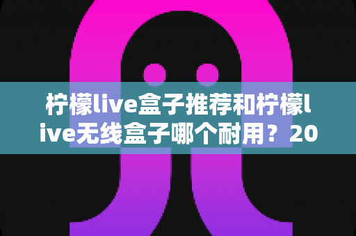 柠檬live盒子推荐和柠檬live无线盒子哪个耐用?2025年深度评测与避坑选购指南 柠檬live盒子推荐和柠檬live无线盒子哪个耐用?2025年深度评测与避坑选购指南
