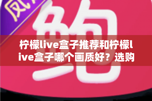 柠檬live盒子推荐和柠檬live盒子哪个画质好?选购与画质深度解析指南 柠檬live盒子推荐和柠檬live盒子哪个画质好?选购与画质深度解析指南