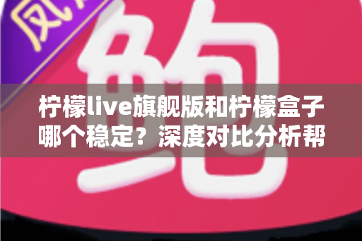 柠檬live旗舰版和柠檬盒子哪个稳定？深度对比分析帮你选对不踩坑