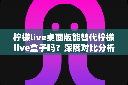 柠檬live桌面版能替代柠檬live盒子吗?深度对比分析与实用选购指南 柠檬live桌面版能替代柠檬live盒子吗?深度对比分析与实用选购指南