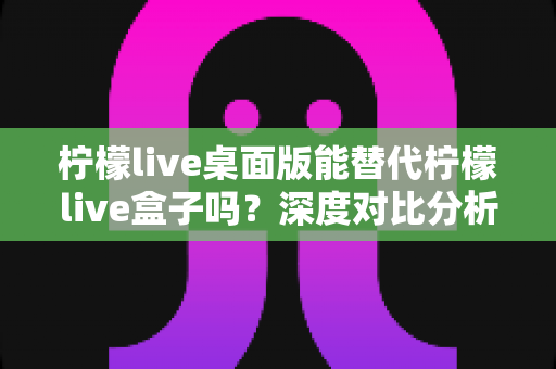 柠檬live桌面版能替代柠檬live盒子吗?深度对比分析与实用选购指南 柠檬live桌面版能替代柠檬live盒子吗?深度对比分析与实用选购指南