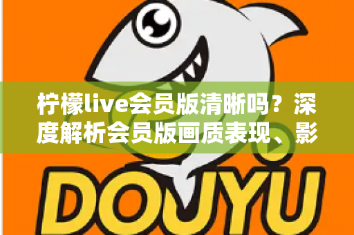 柠檬live会员版清晰吗?深度解析会员版画质表现、影响因素与开通建议 柠檬live会员版清晰吗?深度解析会员版画质表现、影响因素与开通建议
