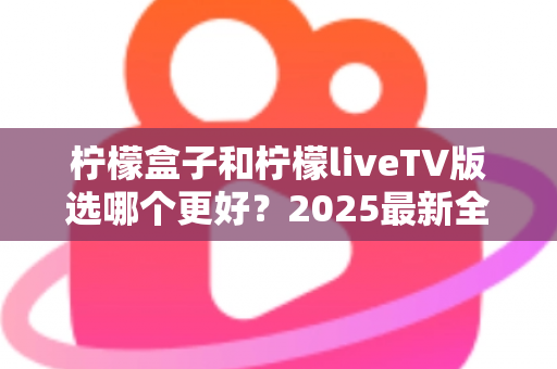 柠檬盒子和柠檬liveTV版选哪个更好？2025最新全面对比测评与选购指南