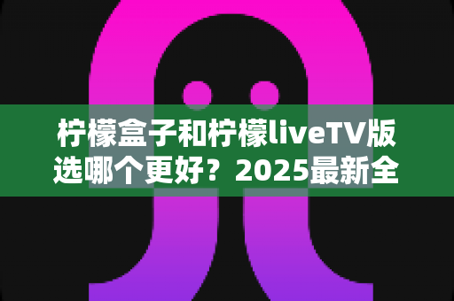 柠檬盒子和柠檬liveTV版选哪个更好？2025最新全面对比测评与选购指南
