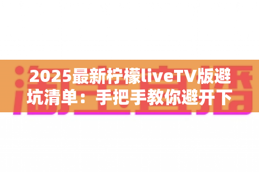 2025最新柠檬liveTV版避坑清单：手把手教你避开下载、安装与使用中的所有陷阱，安心畅享大屏直播体验