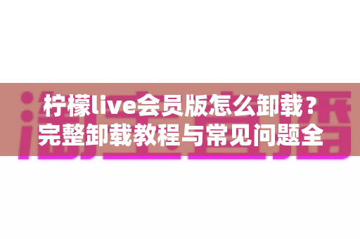 柠檬live会员版怎么卸载?完整卸载教程与常见问题全解析 柠檬live会员版怎么卸载?完整卸载教程与常见问题全解析