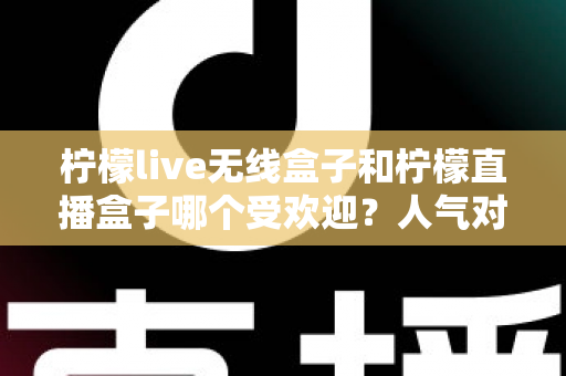 柠檬live无线盒子和柠檬直播盒子哪个受欢迎？人气对比与选购全指南