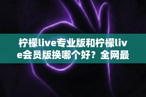 柠檬live专业版和柠檬live会员版换哪个好？全网最全对比评测与选购攻略，看完不再纠结