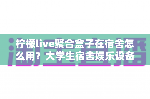柠檬live聚合盒子在宿舍怎么用?大学生宿舍娱乐设备超实用指南 柠檬live聚合盒子在宿舍怎么用?大学生宿舍娱乐设备超实用指南
