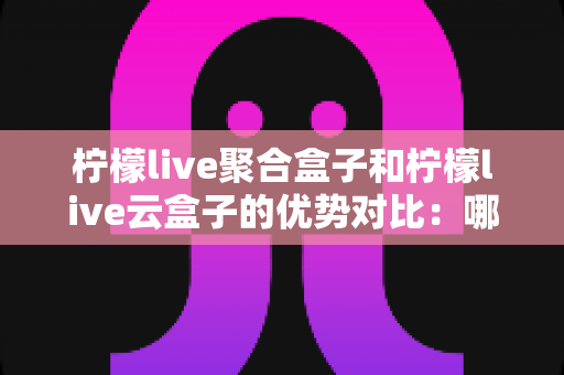 柠檬live聚合盒子和柠檬live云盒子的优势对比:哪款电视盒子更值得入手?全方位选购指南 柠檬live聚合盒子和柠檬live云盒子的优势对比:哪款电视盒子更值得入手?全方位选购指南