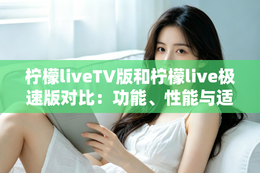 柠檬liveTV版和柠檬live极速版对比：功能、性能与适用场景全方位解析，帮你选对版本